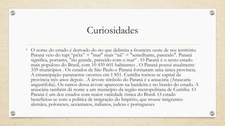 Curiosidades
• O nome do estado é derivado do rio que delimita a fronteira oeste de seu território.
Paraná veio do tupi “pa'ra” = "mar" mais “nã” = "semelhante, parecido". Paraná
significa, portanto, "rio grande, parecido com o mar“ . O Paraná é o sexto estado
mais populoso do Brasil, com 10 439 601 habitantes . O Paraná possui atualmente
339 municípios . Os estados de São Paulo e Paraná formaram uma única província.
A emancipação paranaense ocorreu em 1 851. Curitiba tornou-se capital da
província três anos depois . A árvore símbolo do Paraná é a araucária (Araucaria
angustifolia). Os ramos dessa árvore aparecem na bandeira e no brasão do estado. A
araucária também dá nome a um município da região metropolitana de Curitiba. O
Paraná é um dos estados com maior variedade étnica do Brasil. O estado
beneficiou-se com a política de imigração do Império, que trouxe imigrantes
alemães, poloneses, ucranianos, italianos, judeus e portugueses
 