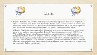 Clima
• O clima do Paraná está dividido em três tipos: no litoral e nas porções mais baixas do planalto, o
clima é subtropical com chuvas bem distribuídas durante o ano e verões quentes; na porção mais
elevada no estado, às chuvas são bem distribuídas durante o ano e os verões são amenos; por sua
vez, no extremo noroeste do estado os verões são quentes e os invernos bem secos.
• O Paraná é localizado na região de clima Subtropical, com temperaturas amenas, e tem pequena
parte de seu território na região de clima Tropical. As máximas podem chegar a 40°C (Norte,
Vale do Ribeira, Oeste e Litoral), e as mínimas (nos planaltos e áreas serranas), registram
temperaturas abaixo de zero. A amplitude térmica anual do estado varia entre 12° e 13°C, com
exceção do litoral, onde as amplitudes térmicas variam de 8°a 9°C. O território paranaense não
apresenta uma estação seca bem definida. As menores quantidades de chuvas se dão no extremo
noroeste, norte e nordeste do estado e as maiores ocorrem no litoral, junto às serras nos planaltos
do centro sul e do leste paranaense.
 