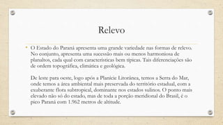 Relevo
• O Estado do Paraná apresenta uma grande variedade nas formas de relevo.
No conjunto, apresenta uma sucessão mais ou menos harmoniosa de
planaltos, cada qual com características bem típicas. Tais diferenciações são
de ordem topográfica, climática e geológica.
De leste para oeste, logo após a Planície Litorânea, temos a Serra do Mar,
onde temos a área ambiental mais preservada do território estadual, com a
exuberante flora subtropical, dominante nos estados sulinos. O ponto mais
elevado não só do estado, mas de toda a porção meridional do Brasil, é o
pico Paraná com 1.962 metros de altitude.
 