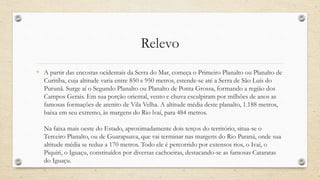 Relevo
• A partir das encostas ocidentais da Serra do Mar, começa o Primeiro Planalto ou Planalto de
Curitiba, cuja altitude varia entre 850 e 950 metros, estende-se até a Serra de São Luís do
Purunã. Surge aí o Segundo Planalto ou Planalto de Ponta Grossa, formando a região dos
Campos Gerais. Em sua porção oriental, vento e chuva esculpiram por milhões de anos as
famosas formações de arenito de Vila Velha. A altitude média deste planalto, 1.188 metros,
baixa em seu extremo, às margens do Rio lvaí, para 484 metros.
Na faixa mais oeste do Estado, aproximadamente dois terços do território, situa-se o
Terceiro Planalto, ou de Guarapuava, que vai terminar nas margens do Rio Paraná, onde sua
altitude média se reduz a 170 metros. Todo ele é percorrido por extensos rios, o Ivaí, o
Piquiri, o Iguaçu, constituídos por diversas cachoeiras, destacando-se as famosas Cataratas
do Iguaçu.
 