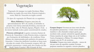 Vegetação
Vegetação de mangue na região litorânea; Mata
Atlântica na região da costa leste; floresta tropical a
oeste; Mata de Araucária na região central.
Os tipos de vegetação do Paraná são os seguintes:
Mata Atlântica: Ocupava uma área de
aproximadamente 46% do estado, aí incluídas as
porções mais baixas (baixada litorânea, encostas da
serra do Mar, vales do Paraná, Iguaçu, Piquiri e Ivaí) ou
de menor latitude (toda a parte setentrional do estado).
Floresta subtropical: (a gente costuma chamar de
Floresta de Araucárias) é uma floresta mista, composta
por formações de latifoliadas e de coníferas. Estas
últimas são representadas pelo pinheiro-do-paraná ou
Araucária. A mata dos pinheiros recobria as áreas mais
elevadas do estado. Essa formação ocupava 44% do
território paranaense e ainda parte dos estados de São
Paulo, Santa Catarina e Rio Grande do Sul.
Campos limpos: Ocorrem nas áreas mais elevadas
dos planaltos paranaenses. A mais extensa dessas
manchas é a dos chamados campos gerais, que
recobrem toda a porção oriental do segundo planalto.
Outras manchas de campo limpo são as de Curitiba e
Castro, Guarapuava e Palmas. Os campos limpos
ocupam cerca de 9% do território.
Cerrados: Ocupam área muito reduzida -- menos de
um por cento da superfície estadual. Formam
pequenas manchas no segundo e terceiro planaltos.
 