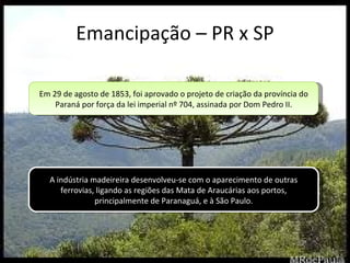 Emancipação – PR x SP A indústria madeireira desenvolveu-se com o aparecimento de outras ferrovias, ligando as regiões das Mata de Araucárias aos portos, principalmente de Paranaguá, e à São Paulo. Em 29 de agosto de 1853, foi aprovado o projeto de criação da província do Paraná por força da lei imperial nº 704, assinada por Dom Pedro II. 