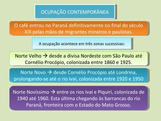 O café entrou no Paraná definitivamente no final do século XIX pelas mãos de migrantes mineiros e paulistas. A ocupação acontece em três zonas sucessivas: OCUPAÇÃO CONTEMPORÂNEA Norte Velho    desde a divisa Nordeste com São Paulo até Cornélio Procópio, colonizada entre 1860 e 1925. Norte Novo    desde Cornélio Procópio até Londrina, prolongando-se até o rio Ivaí, colonizada entre 1920 e 1950 Norte Novíssimo    entre os rios Ivaí e Piquiri, colonizada de 1940 até 1960. Esta última chegando às barrancas do rio Paraná, fronteira com o Estado do Mato Grosso. 