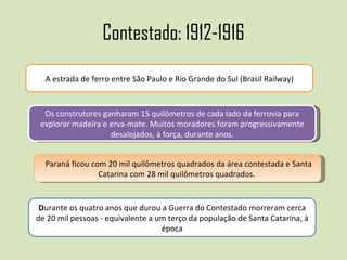 Contestado: 1912-1916 A estrada de ferro entre São Paulo e Rio Grande do Sul (Brasil Railway) Os construtores ganharam 15 quilômetros de cada lado da ferrovia para explorar madeira e erva-mate. Muitos moradores foram progressivamente desalojados, à força, durante anos. Paraná ficou com 20 mil quilômetros quadrados da área contestada e Santa Catarina com 28 mil quilômetros quadrados.  D urante os quatro anos que durou a Guerra do Contestado morreram cerca de 20 mil pessoas - equivalente a um terço da população de Santa Catarina, à época 