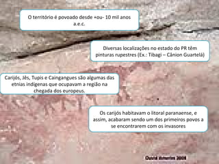 O território é povoado desde +ou- 10 mil anos a.e.c. Diversas localizações no estado do PR têm pinturas rupestres (Ex.: Tibagi – Cânion Guartelá) Carijós, Jês, Tupis e Caingangues são algumas das etnias indígenas que ocupavam a região na chegada dos europeus. Os carijós habitavam o litoral paranaense, e assim, acabaram sendo um dos primeiros povos a se encontrarem com os invasores 