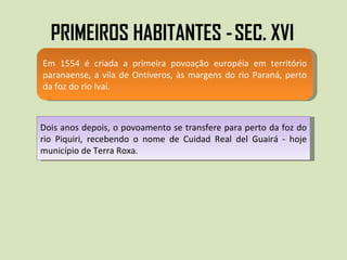 PRIMEIROS HABITANTES -   SEC. XVI  Em 1554 é criada a primeira povoação européia em território paranaense, a vila de Ontiveros, às margens do rio Paraná, perto da foz do rio Ivaí.  Dois anos depois, o povoamento se transfere para perto da foz do rio Piquiri, recebendo o nome de Cuidad Real del Guairá - hoje município de Terra Roxa. 