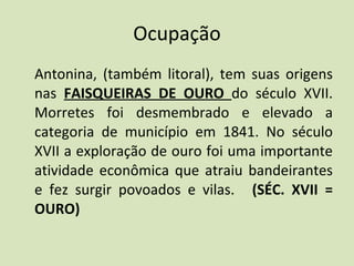 Ocupação Antonina, (também litoral), tem suas origens nas  FAISQUEIRAS DE OURO  do século XVII. Morretes foi desmembrado e elevado a categoria de município em 1841. No século XVII a exploração de ouro foi uma importante atividade econômica que atraiu bandeirantes e fez surgir povoados e vilas.     (SÉC. XVII = OURO)   