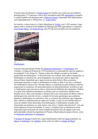 O maior teatro do Paraná é o Teatro Guaíra de Curitiba, que conta com um auditório
principal para 2.173 pessoas e outros dois secundários para 608 espectadores somados.
A capital também tem destaque para a Ópera de Arame, importante obra arquitetônica
com capacidade para 2.100 pessoas, e o Teatro Paiol.

No interior, o maior teatro é o Teatro Municipal de Toledo, com 1.022 assentos. Logo
depois estão o moderno Calil Haddad em Maringá para 800 espectadores e o histórico
Cine-Teatro Ópera, em Ponta Grossa, para 933 pessoas divididos em três auditórios.




Lambrequim.

Uma das mais persistentes lendas da arquitetura paranaense é o lambrequim. Em
Curitiba, o Código de Posturas de 1919 normatizava a construção de casas de madeira e,
no parágrafo 7o do Artigo 61: “Sejam as abas dos telhados, excepto as do fundo,
guarnecidas de lambrequins.” O decorativismo era evidente. Sem calhas à disposição, os
lambrequins se justificavam, como pingadeiras, nas arestas por onde as águas das
chuvas fluíam, impedindo que a água escorresse pelos beirais. Mas as posturas
municipais passaram a exigir os lambrequins em todas as abas. Com isso, o modismo
dos lambrequins tornou-se lei. Décadas depois, os responsáveis pelas políticas culturais
esqueceram os modismos. De desconhecimento em desconhecimento, acreditou-se que
os lambrequins eram uma prova clara e claríssima da influência dos imigrantes. Poderia
se cogitar uma influência germânica ou italiana, pois os construtores alemães eram
bastante ativos. Mas como alemães e italianos havia em outras partes do Brasil, onde os
lambrequins não eram tão triviais, a solução foi inventar genealogias que acabaram
ligando os lambrequins aos poloneses. Ora, se a maioria dos poloneses que imigraram
para o Brasil se estabeleceram na região de Curitiba, e como só em Curitiba todas as
casas de madeira foram decoradas com lambrequins, o lambrequim só podia estar
relacionado aos poloneses ou, pelo menos, esta seria a “origem mais provável”, sem que
outras hipóteses fossem formuladas. E, assim, o modismo que se transformou numa
imposição legal inexistente em outras cidades brasileiras seria divulgado como uma
particularidade cultural da arquitetura do Paraná, influenciada por grupos étnicos, como
os imigrantes poloneses ou ucranianos.

O folclore do Paraná é muito rico, cujas manifestações estão nas festas populares, na
dança, na mitologia e na culinária, assim como em todos os estados do Brasil.
 