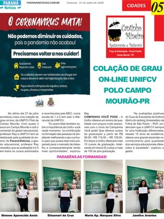 Notícias
PARANANOTICIAS.COM.BR Comcam, 31 de Julho de 2020PARANÁ
05CIDADES
COLAÇÃO DE GRAU
ON-LINEUNIFCV
POLO CAMPO
MOURÃO-PR
Simone Aparecida AssisSimone Aparecida AssisSimone Aparecida AssisSimone Aparecida AssisSimone Aparecida Assis Elisamari da CrElisamari da CrElisamari da CrElisamari da CrElisamari da Cruzuzuzuzuz Maria Ap. Marques SilvaMaria Ap. Marques SilvaMaria Ap. Marques SilvaMaria Ap. Marques SilvaMaria Ap. Marques Silva Jandira ArantesJandira ArantesJandira ArantesJandira ArantesJandira Arantes
No último dia 27 de julho
aconteceu mais uma colação de
grau on-line, da UNIFCV Polo de
Campo Mourão. Com quase 3
anos em Campo Mourão e sob o
comando do gestor educacional,
professor Ray a UNIFCV tem se
destacado pela qualidade do en-
sino.Ao Paraná Notícias, o ges-
tor educacional, professor Ray
ressaltou que as avaliações 4 e 5
em todos os cursos autorizados
e reconhecidos pelo MEC, numa
escala de 1 a 5 tem sido o dife-
rencial da UNIFCV.
“Eu quero falar também so-
bre a importância da Unifcv você
neste momento, na contribuição
na formação das pessoas né am-
pliando melhorando o seu currícu-
lo para que possa está mais pre-
parado para o mercado de traba-
lho e consequentemente tendo
mais oportunidades”, explicou
Ray.
CAMPANHA VOCÊ PODE - A
Unifcv oferece um ensino de qua-
lidade com preços muito acessí-
veis com o início da Campanha
Você pode! Que oferece cursos
de graduação a partir de R$
99,00 –R$ 119,00 – R$ 129,00.
Em breve a Unifcv oferecerá mais
15 cursos de graduação, totali-
zando em breve 55 cursos e mais
de 100 de pós-graduação.
“As avaliações positivas
do Guia do Estudante da Editora
Abril e do ranking Universitário da
Folha de São Paulo – RUF, evi-
denciam que a UNIFCV sempre
foi uma Instituição diferenciada,
nesses 15 anos de existência,
obteve uma grande ascensão re-
conhecimento pela qualidade
dos serviços educacionais ofere-
cidos à sociedade”, explicou o
gestor.
PARABÉNSAS FORMANDAS!
 