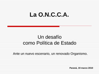 La O.N.C.C.A. Ante un nuevo escenario, un renovado Organismo. Un desafío como Política de Estado Paraná, 19 marzo 2010 
