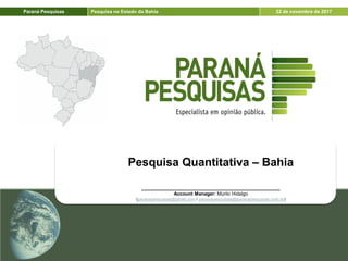 Paraná Pesquisas Pesquisa no Estado da Bahia 22 de novembro de 2017
Pesquisa Quantitativa – Bahia
____________________________________________________
Account Manager: Murilo Hidalgo
(paranapesquisas@gmail.com / paranapesquisas@paranapesquisas.com.br)
 