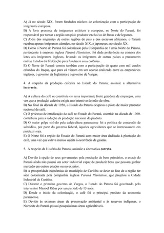 A) Já no século XIX, foram fundados núcleos de colonização com a participação de
imigrantes europeus.
B) A forte presença de imigrantes asiáticos e europeus, no Norte do Paraná, foi
responsável por tornar a região um pólo produtor exclusivo de frutas e de legumes.
C) Além dos migrantes de outras regiões do país e dos escravos africanos, o Paraná
recebeu apenas imigrantes alemães, no século XIX, e japoneses, no século XX.
D) Como o Norte do Paraná foi colonizado pela Companhia de Terras Norte do Paraná,
pertencente à empresa inglesa Paraná Plantation, foi dada preferência na compra dos
lotes aos imigrantes ingleses, levando os imigrantes de outros países a procurarem
outros Estados da Federação para fundarem suas colônias.
E) O Norte do Paraná contou também com a participação de quase cem mil curdos
oriundos do Iraque, que para cá vieram em um acordo realizado entre os empresários
ingleses, o governo da Inglaterra e o governo de Vargas.

4. A respeito da produção cafeeira no Estado do Paraná, assinale a alternativa
incorreta.

A) A cultura do café se constituía em uma importante fonte geradora de empregos, uma
vez que a produção cafeeira exigia uso intensivo de mão-de-obra.
B) No final da década de 1950, o Estado do Paraná ocupava o posto de maior produtor
nacional de café.
C) O processo de erradicação do café no Estado do Paraná, ocorrido na década de 1960,
contribuiu para a redução da produção nacional do produto.
D) O maior golpe sofrido pela cafeicultura paranaense foi a política de concessão de
subsídios, por parte do governo federal, àqueles agricultores que se interessassem em
produzir soja.
E) O Norte foi a região do Estado do Paraná com maior área dedicada à plantação do
café, uma vez que estava menos sujeita à ocorrência de geadas.

5. A respeito da História do Paraná, assinale a alternativa correta.

A) Devido à opção de seus governantes pela produção de bens primários, o estado do
Paraná ainda não possui um setor industrial capaz de produzir bens que possam ganhar
mercado em outros estados ou no exterior.
B) A prosperidade econômica do município de Curitiba se deve ao fato de a região ter
sido colonizada pela companhia inglesa Paraná Plantation, que projetou a Cidade
Industrial de Curitiba.
C) Durante o primeiro governo de Vargas, o Estado do Paraná foi governado pelo
interventor Manoel Ribas por um período de 13 anos.
D) Desde o início da colonização, o café foi o principal produto da economia
paranaense.
E) Devido às extensas áreas de preservação ambiental e às reservas indígenas, o
Noroeste do Paraná possui pouquíssimas áreas agricultáveis.
 