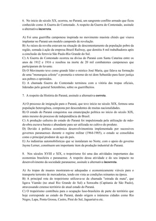 6. No início do século XX, ocorreu, no Paraná, um sangrento conflito armado que ficou
conhecido como A Guerra do Contestado. A respeito da Guerra do Contestado, assinale
a alternativa incorreta.

A) Foi uma guerrilha camponesa inspirada no movimento maoísta chinês que visava
implantar no Paraná um modelo camponês de revolução.
B) As raízes da revolta estavam na situação de descontentamento da população pobre da
região, somada à ação da empresa Brazil Railway, que demitiu 8 mil trabalhadores após
a conclusão da ferrovia São Paulo-Rio Grande do Sul.
C) A Guerra do Contestado ocorreu na divisa do Paraná com Santa Catarina entre os
anos de 1912 e 1916 e resultou na morte de 20 mil combatentes camponeses que
participaram do levante.
D) O Movimento teve como grande líder o místico José Maria, que falava na formação
de uma "monarquia celeste" e prometia o retorno do rei dom Sebastião para fazer justiça
aos pobres e oprimidos.
E) A chamada Guerra do Contestado terminou com a vitória das tropas oficiais,
lideradas pelo general Setembrino, sobre os guerrilheiros.

7. A respeito da História do Paraná, assinale a alternativa correta.

A) O processo de imigração para o Paraná, que teve início no século XIX, formou uma
população heterogênea, composta por descendentes de muitas nacionalidades.
B) O estado do Paraná conquistou sua emancipação política no início do século XIX,
antes mesmo do processo de independência do Brasil.
C) A produção cafeeira do estado do Paraná foi impulsionada pela utilização de mão-
de-obra escrava barata e abundante para ser utilizada no cultivo do produto.
D) Devido à política econômica desenvolvimentista implementada por sucessivos
governos paranaenses durante o regime militar (1964-1985), o estado se consolidou
como o principal produtor de aço do país.
E) As indústrias automobilísticas que se instalaram no Norte, com o apoio do governo
Jayme Lerner, constituem um importante item da produção industrial do Paraná.

8. Nos séculos XVIII e XIX, o tropeirismo foi uma das atividades importantes das
economias brasileira e paranaense. A respeito dessa atividade e do seu impacto no
desenvolvimento da sociedade paranaense, assinale a alternativa incorreta.

A) As tropas de muares mostraram-se adequadas e economicamente viáveis para o
transporte terrestre de mercadorias, tendo em vista as condições reinantes na época.
B) A principal rota do tropeirismo utilizava-se da chamada "estrada da mata", que
ligava Viamão (no atual Rio Grande do Sul) a Sorocaba (Capitania de São Paulo),
atravessando extenso território do atual estado do Paraná.
C) O tropeirismo contribuiu para a ocupação luso-brasileira de parte do território que
hoje corresponde ao estado do Paraná, dando origem a inúmeras cidades como Rio
Negro, Lapa, Ponta Grossa, Castro, Piraí do Sul, Jaguariaíva etc.
 