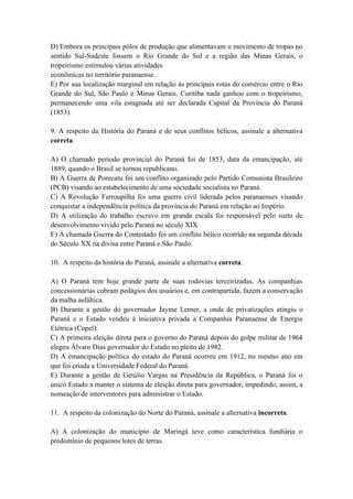 D) Embora os principais pólos de produção que alimentavam o movimento de tropas no
sentido Sul-Sudeste fossem o Rio Grande do Sul e a região das Minas Gerais, o
tropeirismo estimulou várias atividades
econômicas no território paranaense.
E) Por sua localização marginal em relação às principais rotas do comércio entre o Rio
Grande do Sul, São Paulo e Minas Gerais, Curitiba nada ganhou com o tropeirismo,
permanecendo uma vila estagnada até ser declarada Capital da Província do Paraná
(1853).

9. A respeito da História do Paraná e de seus conflitos bélicos, assinale a alternativa
correta.

A) O chamado período provincial do Paraná foi de 1853, data da emancipação, até
1889, quando o Brasil se tornou republicano.
B) A Guerra de Porecatu foi um conflito organizado pelo Partido Comunista Brasileiro
(PCB) visando ao estabelecimento de uma sociedade socialista no Paraná.
C) A Revolução Farroupilha foi uma guerra civil liderada pelos paranaenses visando
conquistar a independência política da província do Paraná em relação ao Império.
D) A utilização do trabalho escravo em grande escala foi responsável pelo surto de
desenvolvimento vivido pelo Paraná no século XIX.
E) A chamada Guerra do Contestado foi um conflito bélico ocorrido na segunda década
do Século XX na divisa entre Paraná e São Paulo.

10. A respeito da história do Paraná, assinale a alternativa correta.

A) O Paraná tem hoje grande parte de suas rodovias terceirizadas. As companhias
concessionárias cobram pedágios dos usuários e, em contrapartida, fazem a conservação
da malha asfáltica.
B) Durante a gestão do governador Jayme Lerner, a onda de privatizações atingiu o
Paraná e o Estado vendeu à iniciativa privada a Companhia Paranaense de Energia
Elétrica (Copel).
C) A primeira eleição direta para o governo do Paraná depois do golpe militar de 1964
elegeu Álvaro Dias governador do Estado no pleito de 1982.
D) A emancipação política do estado do Paraná ocorreu em 1912, no mesmo ano em
que foi criada a Universidade Federal do Paraná.
E) Durante a gestão de Getúlio Vargas na Presidência da República, o Paraná foi o
único Estado a manter o sistema de eleição direta para governador, impedindo, assim, a
nomeação de interventores para administrar o Estado.

11. A respeito da colonização do Norte do Paraná, assinale a alternativa incorreta.

A) A colonização do município de Maringá teve como característica fundiária o
predomínio de pequenos lotes de terras.
 