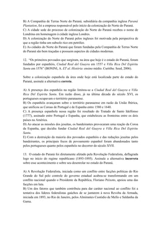 B) A Companhia de Terras Norte do Paraná, subsidiária da companhia inglesa Paraná
Plantation, foi a empresa responsável pelo início da colonização do Norte do Paraná.
C) A cidade sede do processo de colonização do Norte do Paraná recebeu o nome de
Londrina em homenagem à cidade inglesa Londres.
D) A colonização do Norte do Paraná pelos ingleses foi motivada pela perspectiva de
que a região tinha um subsolo rico em petróleo.
E) As cidades do Norte do Paraná que foram fundadas pela Companhia de Terras Norte
do Paraná são bem traçadas e possuem aspectos de cidades modernas.

12. “Os primeiros povoados que surgiram, na área que hoje é o estado do Paraná, foram
fundados por espanhóis, Ciudad Real del Guayra em 1557 e Villa Rica Del Espiritu
Santu em 1576” (BONINI, A. ET al. História: ensino médio. Curitiba: Seed, 2006).

Sobre a colonização espanhola da área onde hoje está localizada parte do estado do
Paraná, assinale a alternativa correta.

A) A presença dos espanhóis na região limitou-se a Ciudad Real del Guayra e Villa
Rica Del Espiritu Santu. Em razão disso, já na última década do século XVI, os
portugueses ocupavam o território paranaense.
B) Os espanhóis avançaram sobre o território paranaense em razão da União Ibérica,
que unificou as Coroas de Portugal e de Espanha entre 1580 e 1640.
C) A presença espanhola nessa região foi resultado do Tratado de Santo Idelfonso
(1777), assinado entre Portugal e Espanha, que estabeleceu as fronteiras entre os dois
países na América.
D) Ao atacar as missões dos jesuítas, os bandeirantes provocaram uma reação da Coroa
da Espanha, que decidiu fundar Ciudad Real del Guayra e Villa Rica Del Espiritu
Santu.
E) Com a destruição da maioria dos povoados espanhóis e das reduções jesuítas pelos
bandeirantes, os principais focos de povoamento espanhol foram abandonados tanto
pelos portugueses quanto pelos espanhóis no decorrer do século XVII.

13. O estado do Paraná foi diretamente afetado pela Revolução Federalista, deflagrada
logo no início do regime republicano (1893-1895). Assinale a alternativa incorreta
sobre esse acontecimento e sobre seu desenrolar no estado do Paraná.

A) A Revolução Federalista, iniciada como um conflito entre facções políticas do Rio
Grande do Sul pelo controle do governo estadual acabou-se transformando em um
conflito nacional quando o Presidente da República, Floriano Peixoto, apoiou uma das
facções em luta.
B) Um dos fatores que também contribuiu para dar caráter nacional ao conflito foi a
tentativa dos líderes federalistas gaúchos de se juntarem à nova Revolta da Armada,
iniciada em 1893, no Rio de Janeiro, pelos Almirantes Custódio de Mello e Saldanha da
Gama.
 