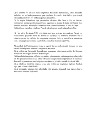 C) O conflito foi um dos mais sangrentos da história republicana, sendo marcado,
inclusive, no território paranaense, por combates de grande ferocidade e por atos de
atrocidade cometidos por ambas as partes em conflito.
D) As tropas federalistas, que pretendiam alcançar São Paulo e Rio de Janeiro,
enfrentaram grande resistência das tropas legalistas na cidade da Lapa, no Paraná. Esse
episódio militar da Revolução Federalista ficou conhecido como o “Cerco da Lapa”.
E) Curitiba, a capital do estado do Paraná, não chegou a ser afetada pelo conflito.

14. No início do século XIX, o território que hoje pertence ao estado do Paraná era
escassamente povoado. Uma das formas de ocupação do território paranaense foi o
estabelecimento de colônias de imigrantes europeus. Sobre a experiência paranaense
com a imigração européia no século XIX, assinale a alternativa correta.

A) A cidade de Curitiba desenvolveu-se a partir de um núcleo inicial formado por uma
colônia de imigrantes alemães e imigrantes poloneses.
B) A colônia de Superagüi, formada por imigrantes suíços com auxílio do Governo
Provincial, deu origem à cidade de Paranaguá.
C) O estabelecimento de colônias em regiões afastadas dos maiores centros urbanos foi
um dos principais motivos do relativo fracasso das primeiras experiências de ocupação
do território paranaense com imigrantes europeus na primeira metade do século XIX.
D) A cidade de Londrina originou-se de uma colônia de imigrantes ingleses, fundada
logo após a Guerra da Criméia.
E) A imigração japonesa foi subsidiada pelo governo imperial para desenvolver a
policultura no Norte do Paraná.
 