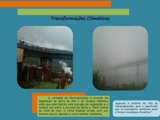 Transformações Climáticas
A umidade de Paranapiacaba é oriunda da
vegetação da Serra do Mar e do Oceano Atlântico
visto que este distrito está cercado de vegetação e o
mesmo jaz sobre a encosta da Serra a 796m acima
do nível do mar. O clima tropical úmido com um
inverno pouco rigoroso e uma neblina constante.
Segundo a história da Vila de
Paranapiacaba, qual o significado
que os moradores atribuem para
a brusca mudança climática?
 
