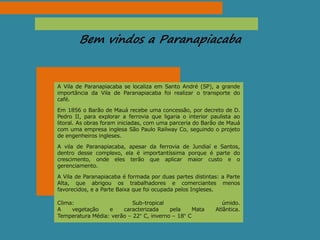 Bem vindos a Paranapiacaba
A Vila de Paranapiacaba se localiza em Santo André (SP), a grande
importância da Vila de Paranapiacaba foi realizar o transporte do
café.
Em 1856 o Barão de Mauá recebe uma concessão, por decreto de D.
Pedro II, para explorar a ferrovia que ligaria o interior paulista ao
litoral. As obras foram iniciadas, com uma parceria do Barão de Mauá
com uma empresa inglesa São Paulo Railway Co, seguindo o projeto
de engenheiros ingleses.
A vila de Paranapiacaba, apesar da ferrovia de Jundiaí e Santos,
dentro desse complexo, ela é importantíssima porque é parte do
crescimento, onde eles terão que aplicar maior custo e o
gerenciamento.
A Vila de Paranapiacaba é formada por duas partes distintas: a Parte
Alta, que abrigou os trabalhadores e comerciantes menos
favorecidos, e a Parte Baixa que foi ocupada pelos Ingleses.
Clima: Sub-tropical úmido.
A vegetação e caracterizada pela Mata Atlântica.
Temperatura Média: verão – 22° C, inverno – 18° C
 