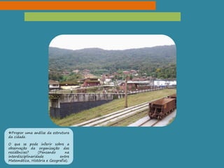 Propor uma análise da estrutura
da cidade.
O que se pode inferir sobre a
observação da organização das
residências? (Pensando na
interdisciplinaridade entre
Matemática, História e Geografia).
 