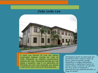 Clube União Lira
O clube Lyra Serrano foi uma das últimas
construções inglesas, erguida por volta de
1936. Mantendo as mesmas características
originais até hoje. Chamando atenção por sua
beleza e tamanho. Hoje é um patrimônio da
Petrobrás que traz uma exposição que aborda
o patrimônio sócio-cultural de Paranapiacaba.
Proposta:A partir da observação dos
patrimônios sócio-cultural: mesas de
sinuca, mesas de gamão, painéis
fotográficos e imagens fotográficas
selecionadas e registradas a partir de
eventos sociais e culturais nos decorrer
dos anos. Quais as mudanças e
permanências que podemos perceber ao
longo do tempo?
 
