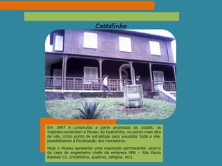 Castelinho
Em 1897 é construída a parte projetada da cidade, os
Ingleses constroem o Museu do Castelinho, no ponto mais alto
da vila, como ponto de estratégia para visualizar toda a vila,
possibilitando a fiscalização dos moradores.
Hoje o Museu apresenta uma exposição permanente: acervo
da casa do engenheiro chefe da empresa SPR – São Paulo
Railway Co. (mobiliário, quadros, relógios, etc).
 