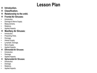 Lesson Plan
 Introduction.
 Classification.
 Relationship to the orbit.
 Frontal Air Sinuses:
• Introduction.
• Drainage & Nerve Supply.
• Measurements.
• Relations.
• Applied Aspects.
 Maxillary Air Sinuses:
• Introduction.
• Presenting Parts.
• Drainage.
• Arterial Supply.
• Lymphatic drainage.
• Nerve Supply.
• Applied Aspects.
 Ethmoidal Air Sinuses:
• Introduction.
• Drainage.
• Applied Aspects.
 SphenoidalAir Sinuses:
• Introduction.
• Drainage.
• Relations.
• Applied Aspects.
 