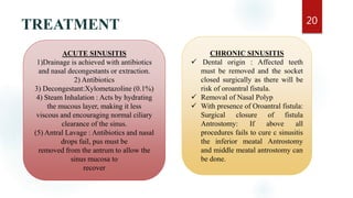 TREATMENT 20
ACUTE SINUSITIS
1)Drainage is achieved with antibiotics
and nasal decongestants or extraction.
2) Antibiotics
3) Decongestant:Xylometazoline (0.1%)
4) Steam Inhalation : Acts by hydrating
the mucous layer, making it less
viscous and encouraging normal ciliary
clearance of the sinus.
(5) Antral Lavage : Antibiotics and nasal
drops fail, pus must be
removed from the antrum to allow the
sinus mucosa to
recover
CHRONIC SINUSITIS
 Dental origin : Affected teeth
must be removed and the socket
closed surgically as there will be
risk of oroantral fistula.
 Removal of Nasal Polyp
 With presence of Oroantral fistula:
Surgical closure of fistula
Antrostomy: If above all
procedures fails to cure c sinusitis
the inferior meatal Antrostomy
and middle meatal antrostomy can
be done.
 