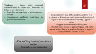 24Treatment - Cases where oroantral
communication is recent and formation of
fistula is not established.
o Immediate surgery repair to achieve primary
closure
o Simultaneous antibiotic prophylaxis to
prevent sinus infection
Cases seen more than 24 hours after accident:- It is
preferable to defer the surgical closure until the gingival
edges of the fistula have healed soundly (approx 3
weeks)
- Supportive measures should be given
- Maxillary sinus should be gently irrigated with warm
normal saline, if there is purulent discharge or signs of
acute or chronic sinusitis is seen.
• Cases of long duration(more than a
month):
- Surgical closure is required
 