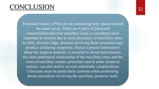 CONCLUSION 32
Paranasal Sinuses (PNS) are air containing bony spaces around
the nasal cavity. There are 4 pairs of paranasal
sinuses(bilaterally) but maxillary sinus is considered most
important to dentists due to close proximity of maxillary sinus
to orbit, alveolar ridge, diseases involving these structures may
produce confusing symptoms. Hence a precise information
about the surgical anatomy is essential to dental practitioners.
the close anatomical relationship of the maxillary sinus and the
roots of maxillary molars, premolars and in some instances
canines, can also lead to several endodontic complications.
Clinicians must be particularly cautious when performing
dental procedures involving the maxillary posterior teeth.
 