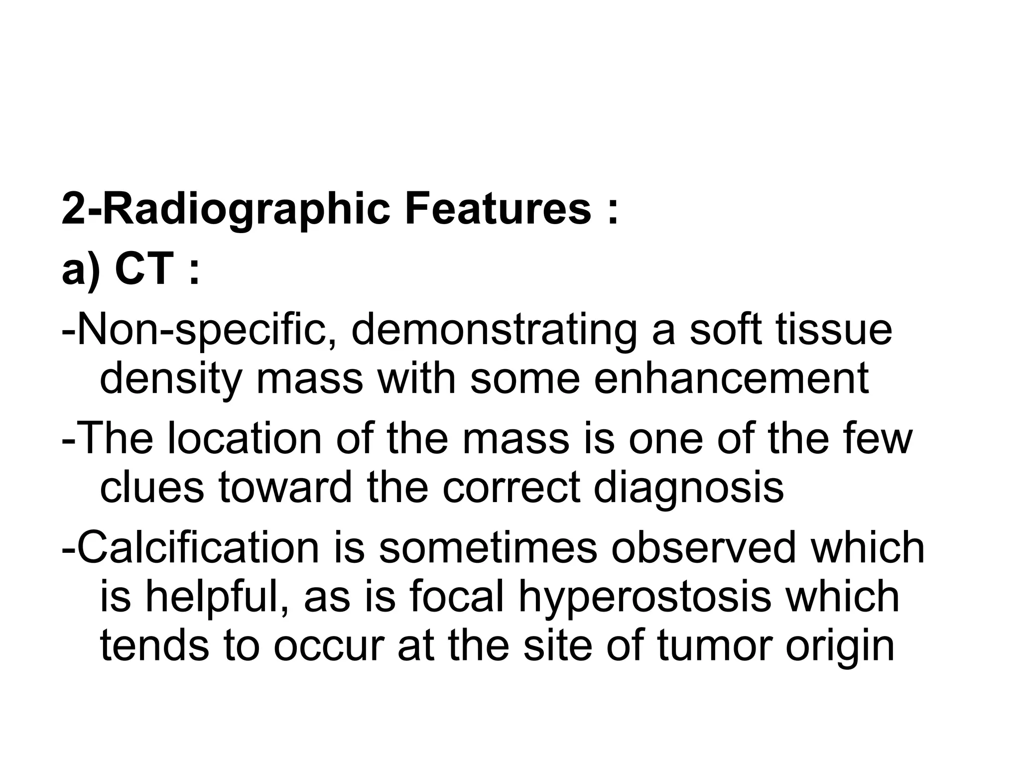 2-Radiographic Features :
a) CT :
-Non-specific, demonstrating a soft tissue
density mass with some enhancement
-The location of the mass is one of the few
clues toward the correct diagnosis
-Calcification is sometimes observed which
is helpful, as is focal hyperostosis which
tends to occur at the site of tumor origin
 