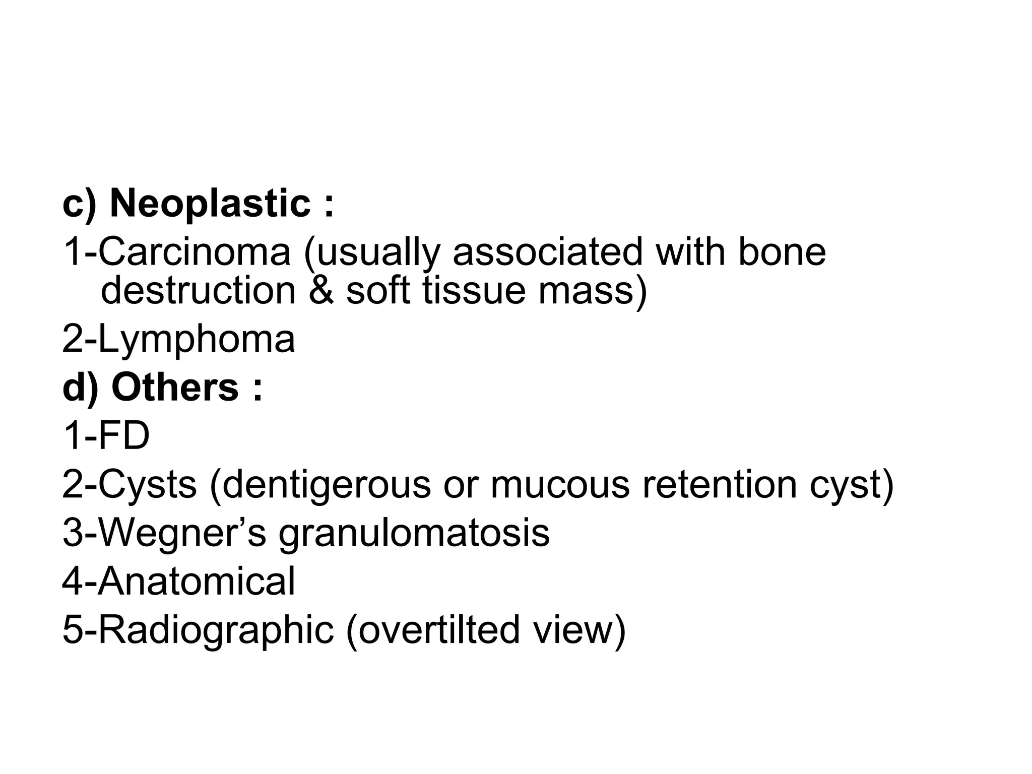 c) Neoplastic :
1-Carcinoma (usually associated with bone
destruction & soft tissue mass)
2-Lymphoma
d) Others :
1-FD
2-Cysts (dentigerous or mucous retention cyst)
3-Wegner’s granulomatosis
4-Anatomical
5-Radiographic (overtilted view)
 
