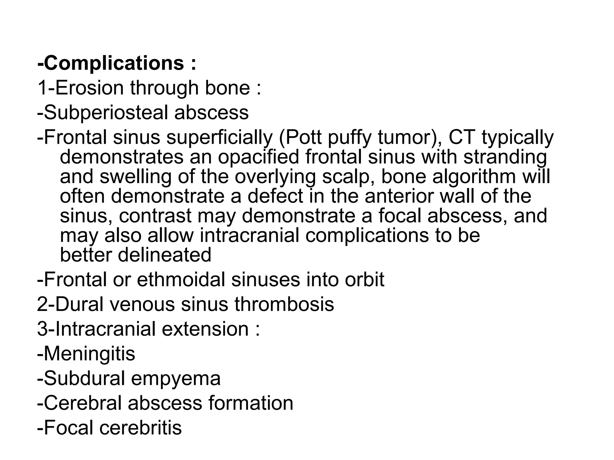 -Complications :
1-Erosion through bone :
-Subperiosteal abscess
-Frontal sinus superficially (Pott puffy tumor), CT typically
demonstrates an opacified frontal sinus with stranding
and swelling of the overlying scalp, bone algorithm will
often demonstrate a defect in the anterior wall of the
sinus, contrast may demonstrate a focal abscess, and
may also allow intracranial complications to be
better delineated
-Frontal or ethmoidal sinuses into orbit
2-Dural venous sinus thrombosis
3-Intracranial extension :
-Meningitis
-Subdural empyema
-Cerebral abscess formation
-Focal cerebritis
 