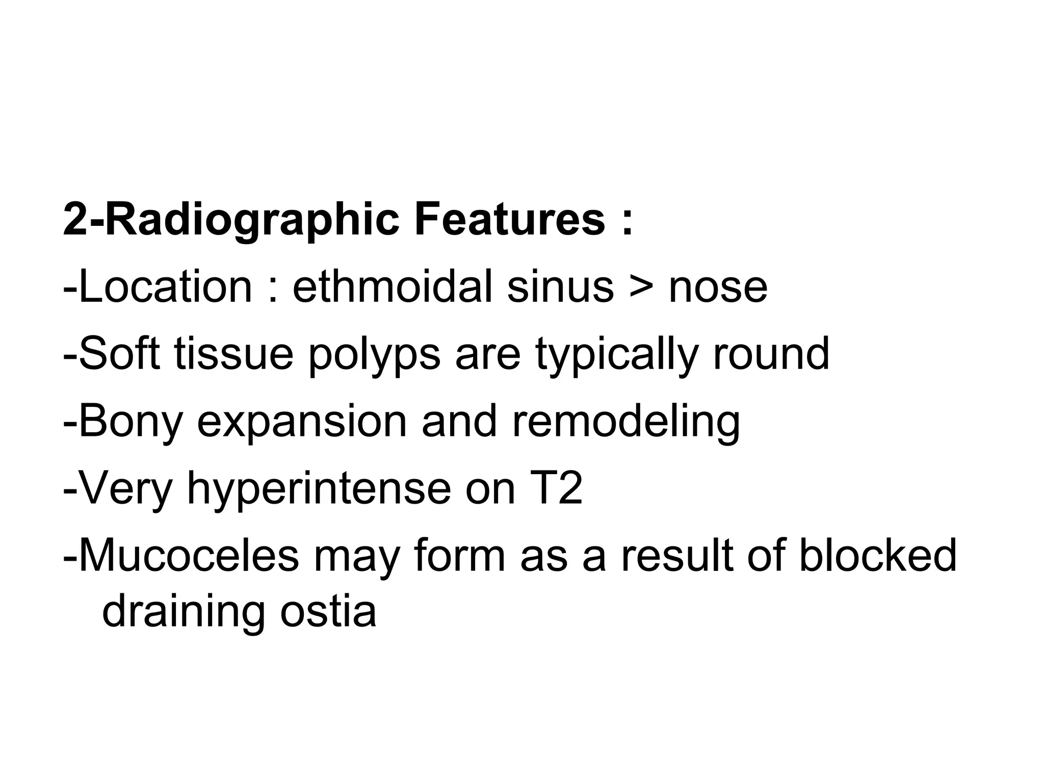 2-Radiographic Features :
-Location : ethmoidal sinus > nose
-Soft tissue polyps are typically round
-Bony expansion and remodeling
-Very hyperintense on T2
-Mucoceles may form as a result of blocked
draining ostia
 