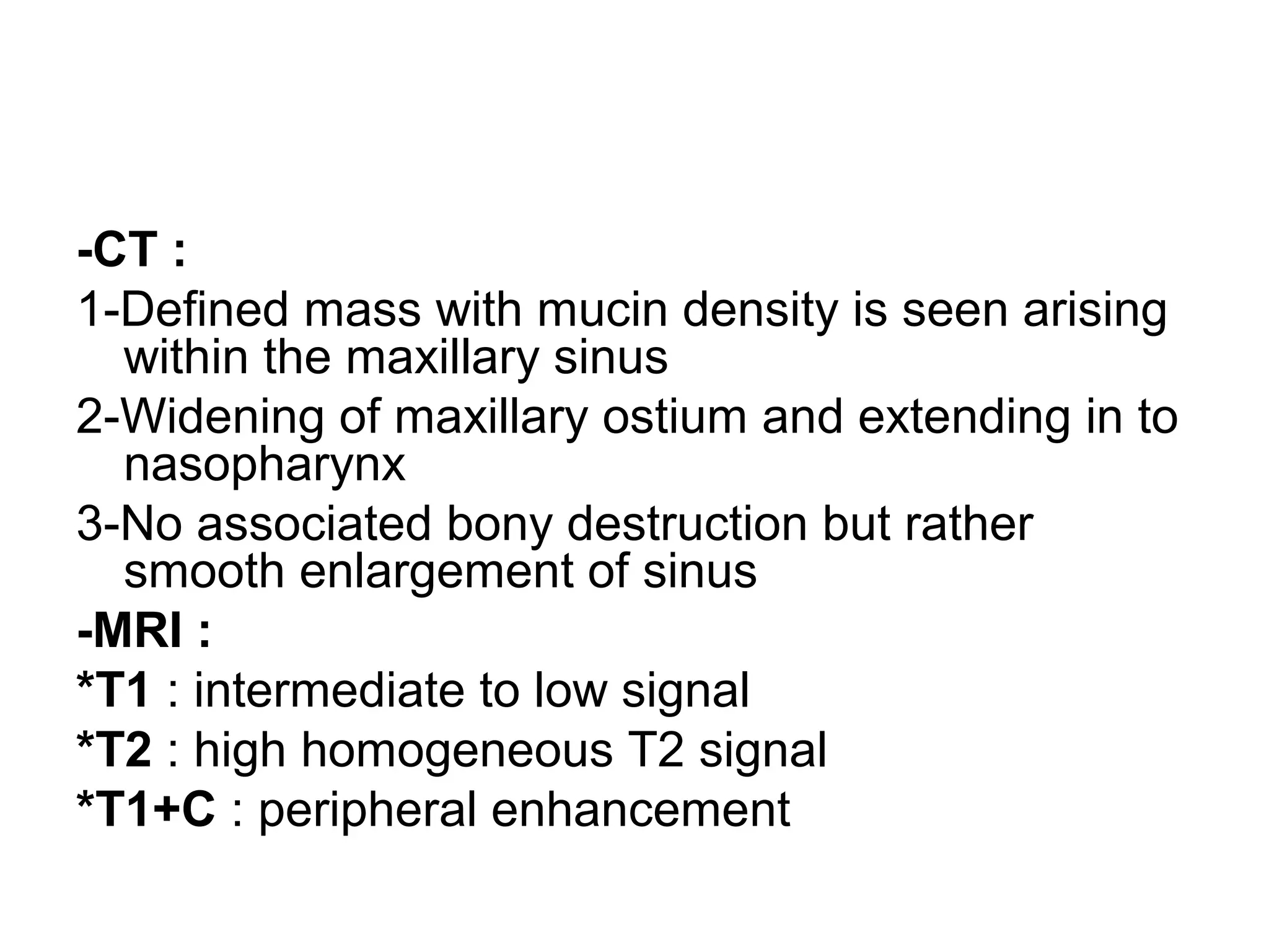 -CT :
1-Defined mass with mucin density is seen arising
within the maxillary sinus
2-Widening of maxillary ostium and extending in to
nasopharynx
3-No associated bony destruction but rather
smooth enlargement of sinus
-MRI :
*T1 : intermediate to low signal
*T2 : high homogeneous T2 signal
*T1+C : peripheral enhancement
 