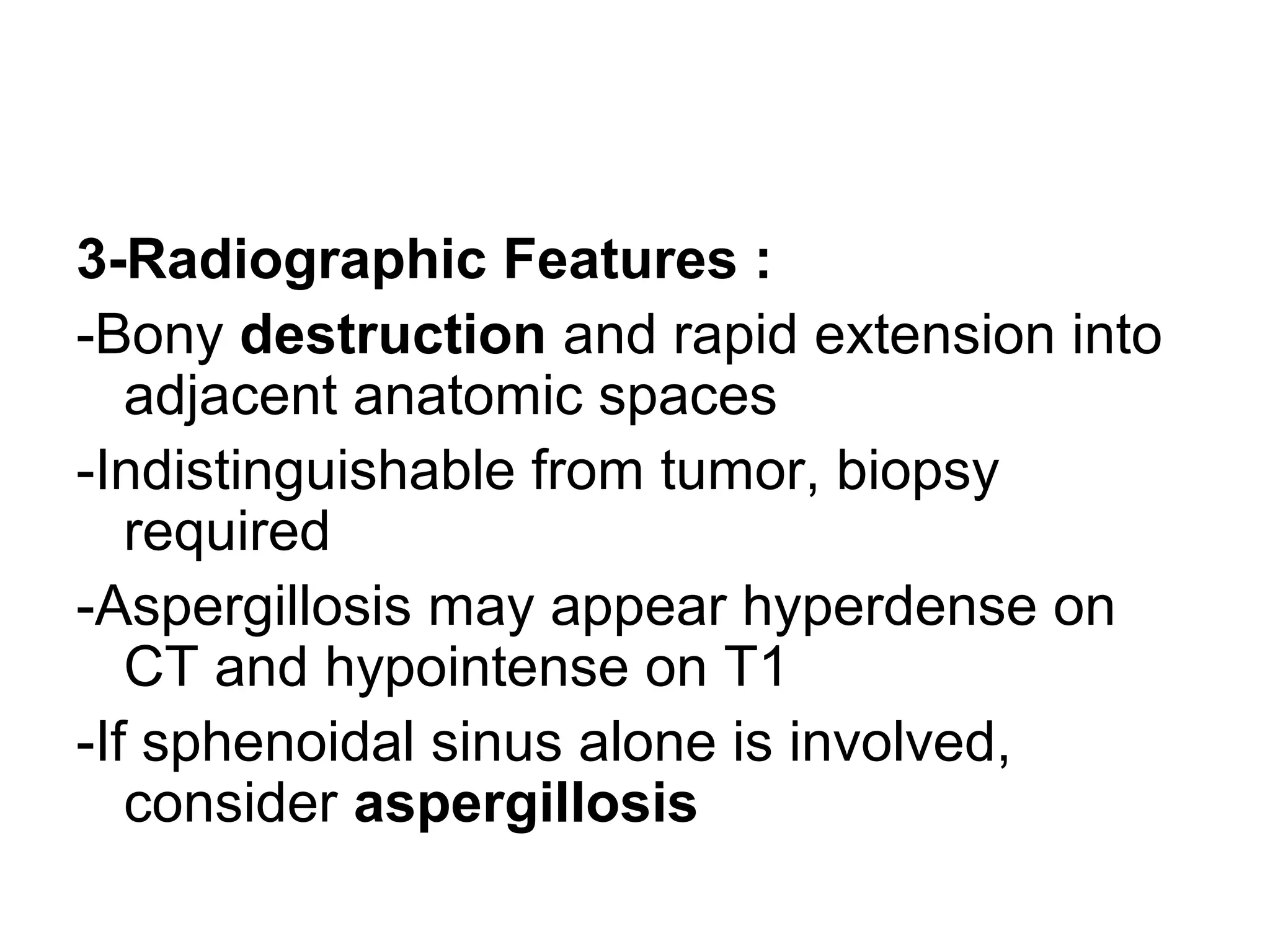 3-Radiographic Features :
-Bony destruction and rapid extension into
adjacent anatomic spaces
-Indistinguishable from tumor, biopsy
required
-Aspergillosis may appear hyperdense on
CT and hypointense on T1
-If sphenoidal sinus alone is involved,
consider aspergillosis
 