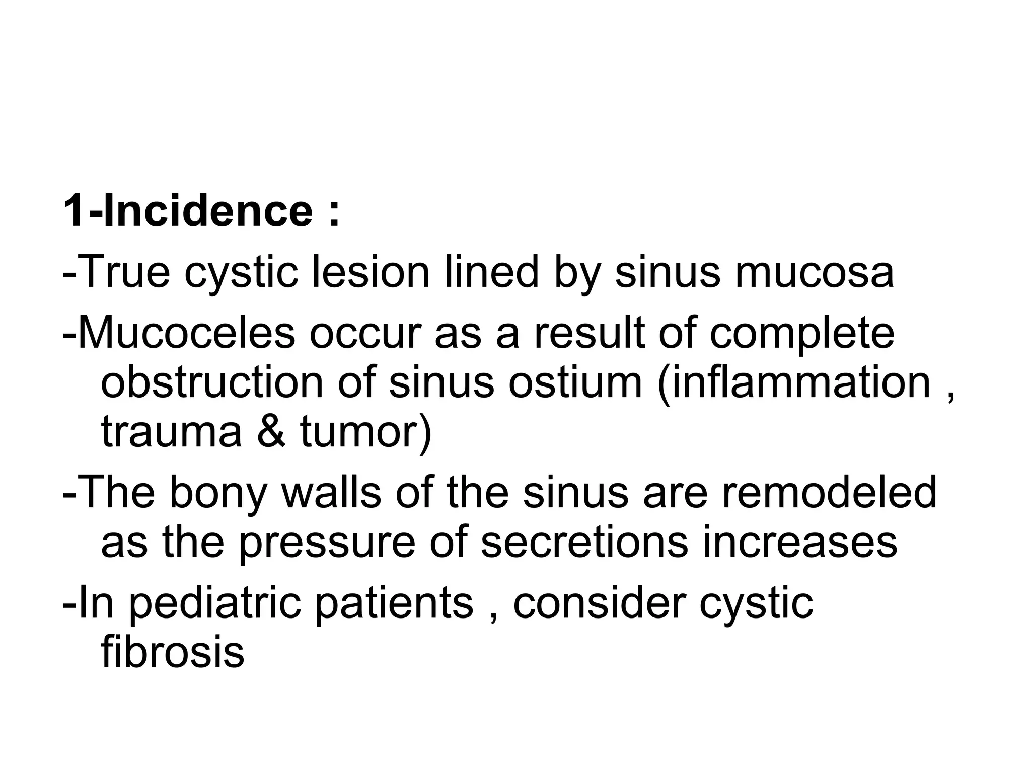 1-Incidence :
-True cystic lesion lined by sinus mucosa
-Mucoceles occur as a result of complete
obstruction of sinus ostium (inflammation ,
trauma & tumor)
-The bony walls of the sinus are remodeled
as the pressure of secretions increases
-In pediatric patients , consider cystic
fibrosis
 