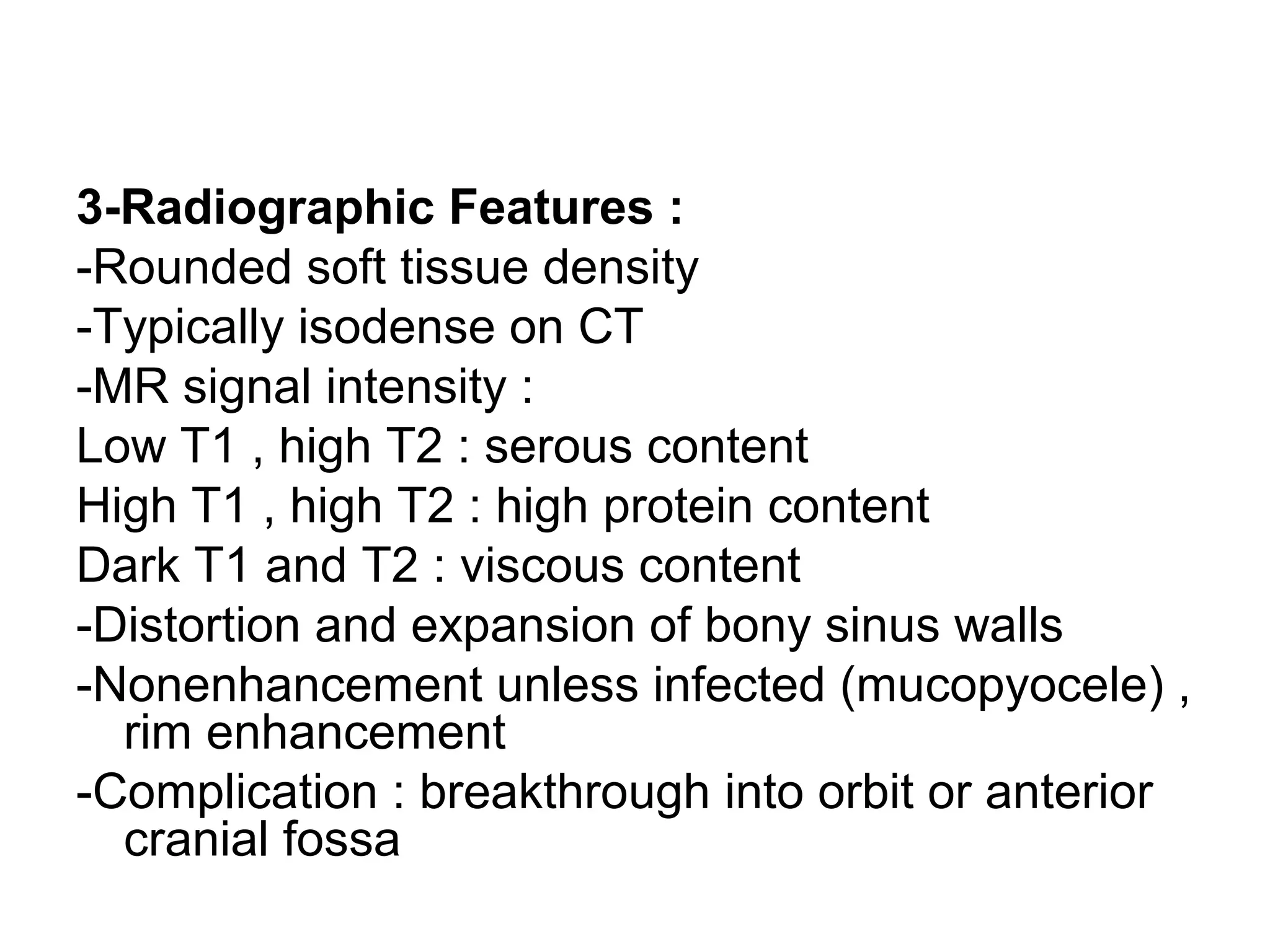 3-Radiographic Features :
-Rounded soft tissue density
-Typically isodense on CT
-MR signal intensity :
Low T1 , high T2 : serous content
High T1 , high T2 : high protein content
Dark T1 and T2 : viscous content
-Distortion and expansion of bony sinus walls
-Nonenhancement unless infected (mucopyocele) ,
rim enhancement
-Complication : breakthrough into orbit or anterior
cranial fossa
 