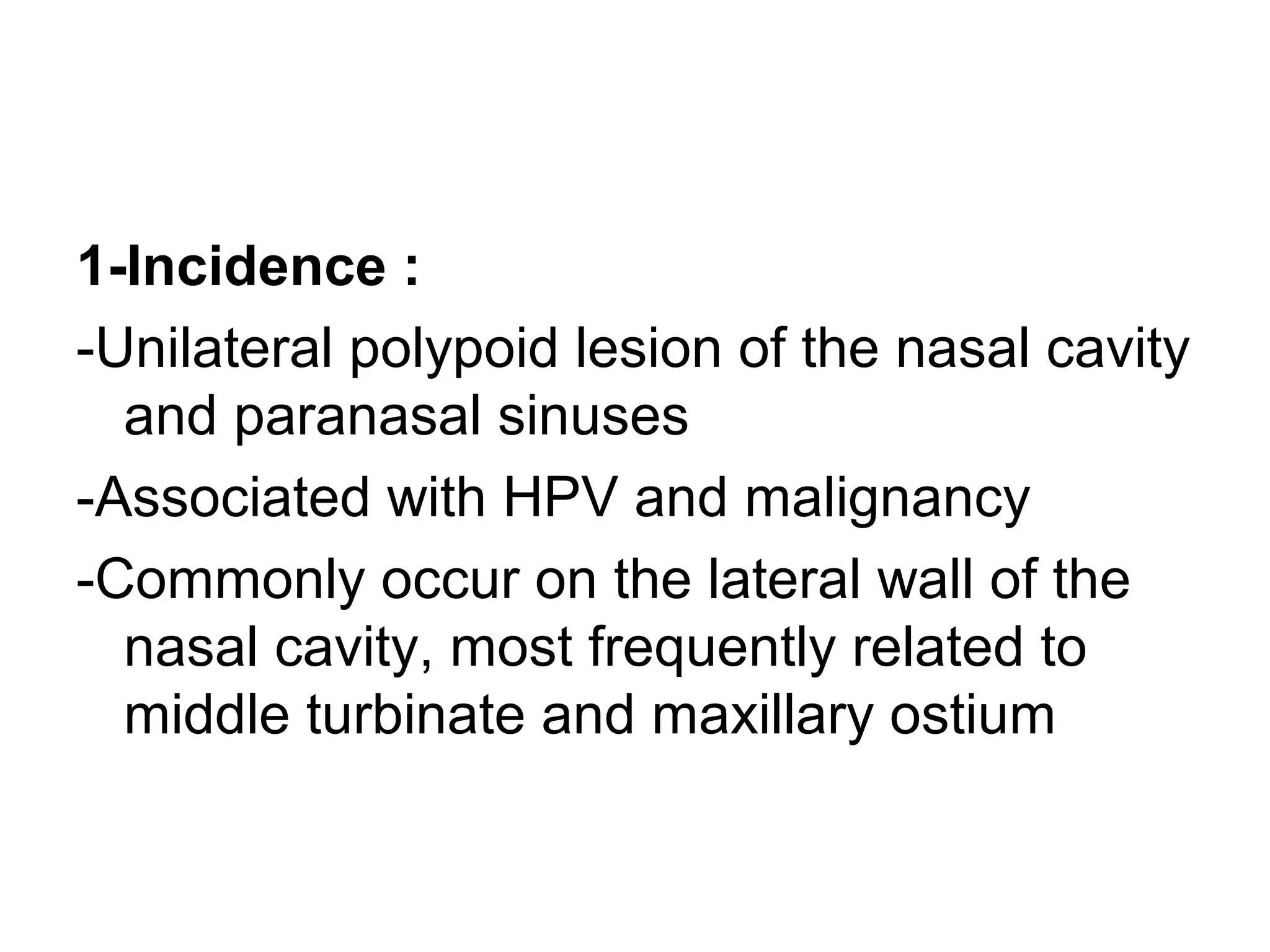 1-Incidence :
-Unilateral polypoid lesion of the nasal cavity
and paranasal sinuses
-Associated with HPV and malignancy
-Commonly occur on the lateral wall of the
nasal cavity, most frequently related to
middle turbinate and maxillary ostium
 