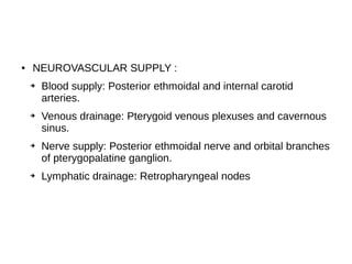 ● NEUROVASCULAR SUPPLY :
➔ Blood supply: Posterior ethmoidal and internal carotid
arteries.
➔ Venous drainage: Pterygoid venous plexuses and cavernous
sinus.
➔ Nerve supply: Posterior ethmoidal nerve and orbital branches
of pterygopalatine ganglion.
➔ Lymphatic drainage: Retropharyngeal nodes
 