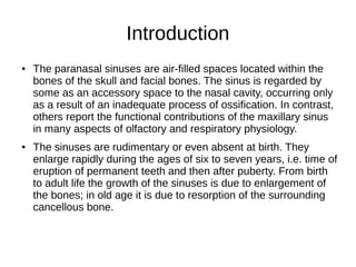 Introduction
● The paranasal sinuses are air-filled spaces located within the
bones of the skull and facial bones. The sinus is regarded by
some as an accessory space to the nasal cavity, occurring only
as a result of an inadequate process of ossification. In contrast,
others report the functional contributions of the maxillary sinus
in many aspects of olfactory and respiratory physiology.
● The sinuses are rudimentary or even absent at birth. They
enlarge rapidly during the ages of six to seven years, i.e. time of
eruption of permanent teeth and then after puberty. From birth
to adult life the growth of the sinuses is due to enlargement of
the bones; in old age it is due to resorption of the surrounding
cancellous bone.
 