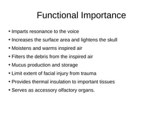Functional Importance
➔ Imparts resonance to the voice
➔ Increases the surface area and lightens the skull
➔ Moistens and warms inspired air
➔ Filters the debris from the inspired air
➔ Mucus production and storage
➔ Limit extent of facial injury from trauma
➔ Provides thermal insulation to important tissues
➔ Serves as accessory olfactory organs.
 