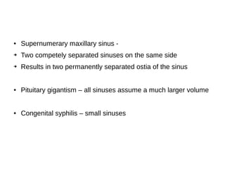 ● Supernumerary maxillary sinus -
➔ Two competely separated sinuses on the same side
➔ Results in two permanently separated ostia of the sinus
● Pituitary gigantism – all sinuses assume a much larger volume
● Congenital syphilis – small sinuses
 