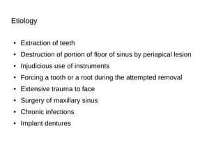 Etiology
● Extraction of teeth
● Destruction of portion of floor of sinus by periapical lesion
● Injudicious use of instruments
● Forcing a tooth or a root during the attempted removal
● Extensive trauma to face
● Surgery of maxillary sinus
● Chronic infections
● Implant dentures
 