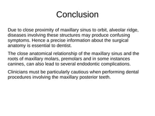 Conclusion
Due to close proximity of maxillary sinus to orbit, alveolar ridge,
diseases involving these structures may produce confusing
symptoms. Hence a precise information about the surgical
anatomy is essential to dentist.
The close anatomical relationship of the maxillary sinus and the
roots of maxillary molars, premolars and in some instances
canines, can also lead to several endodontic complications.
Clinicians must be particularly cautious when performing dental
procedures involving the maxillary posterior teeth.
 