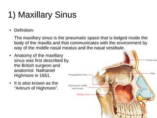 1) Maxillary Sinus
● Definition-
The maxillary sinus is the pneumatic space that is lodged inside the
body of the maxilla and that communicates with the environment by
way of the middle nasal meatus and the nasal vestibule.
● Anatomy of the maxillary
sinus was first described by
the British surgeon and
anatomist Nathaniel
Highmore in 1651.
● It is also known as the
“Antrum of Highmore”.
 