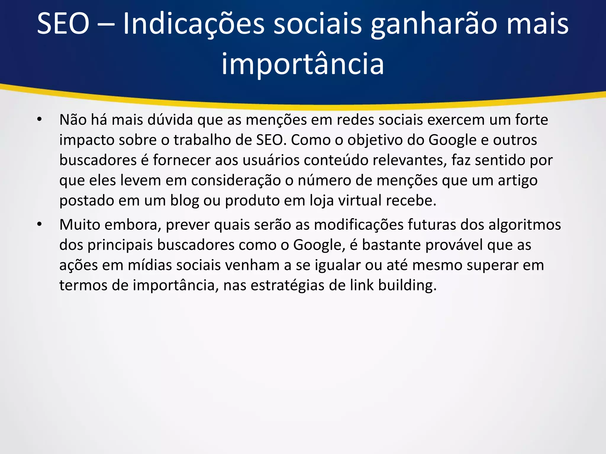 SEO – Indicações sociais ganharão mais importância 
•Não há mais dúvida que as menções em redes sociais exercem um forte impacto sobre o trabalho de SEO. Como o objetivo do Google e outros buscadores é fornecer aos usuários conteúdo relevantes, faz sentido por que eles levem em consideração o número de menções que um artigo postado em um blog ou produto em loja virtual recebe. 
•Muito embora, prever quais serão as modificações futuras dos algoritmos dos principais buscadores como o Google, é bastante provável que as ações em mídias sociais venham a se igualar ou até mesmo superar em termos de importância, nas estratégias de link building.  