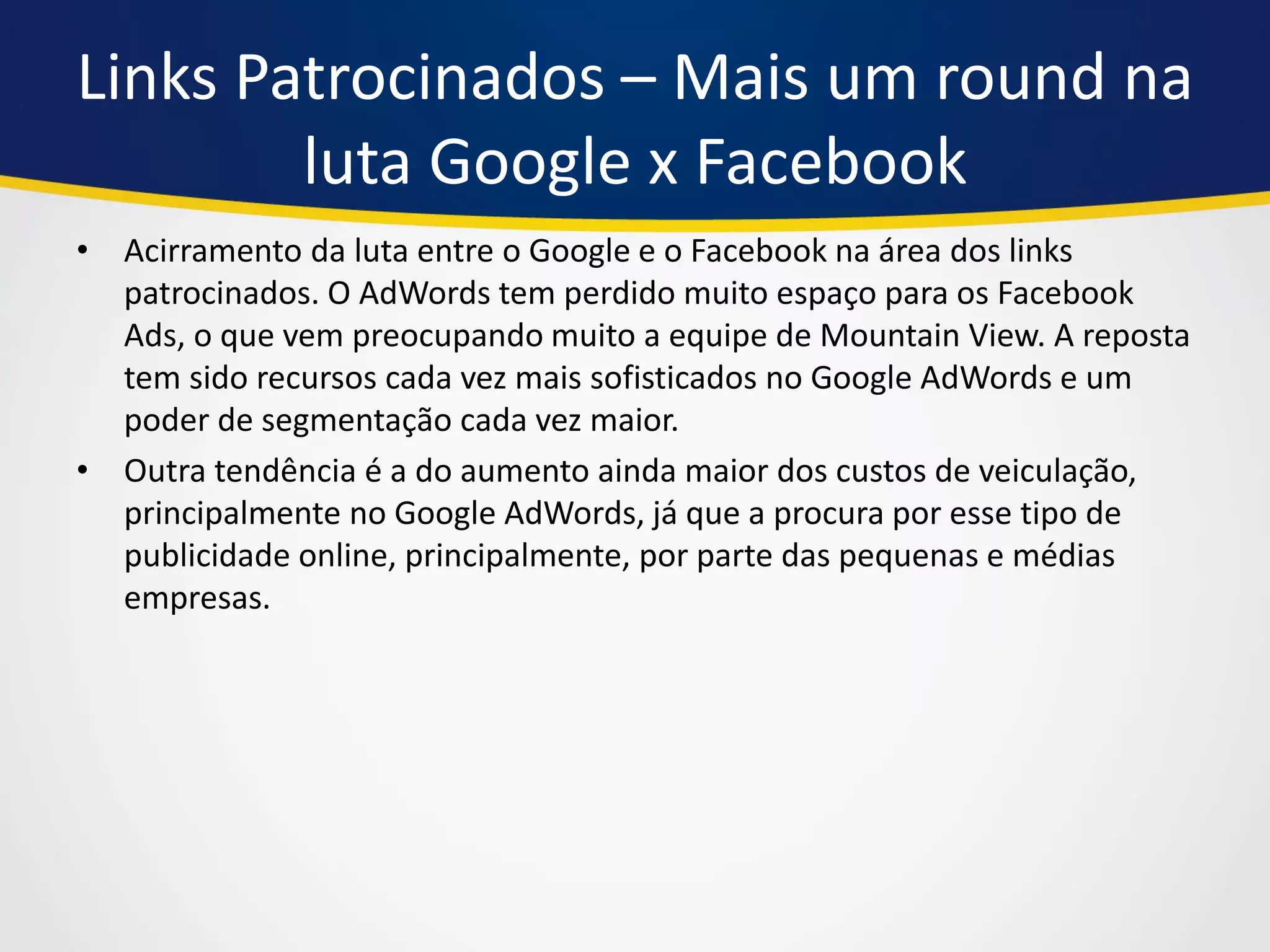 Links Patrocinados – Mais um round na luta Google x Facebook 
•Acirramento da luta entre o Google e o Facebook na área dos links patrocinados. O AdWords tem perdido muito espaço para os Facebook Ads, o que vem preocupando muito a equipe de Mountain View. A reposta tem sido recursos cada vez mais sofisticados no Google AdWords e um poder de segmentação cada vez maior. 
•Outra tendência é a do aumento ainda maior dos custos de veiculação, principalmente no Google AdWords, já que a procura por esse tipo de publicidade online, principalmente, por parte das pequenas e médias empresas.  