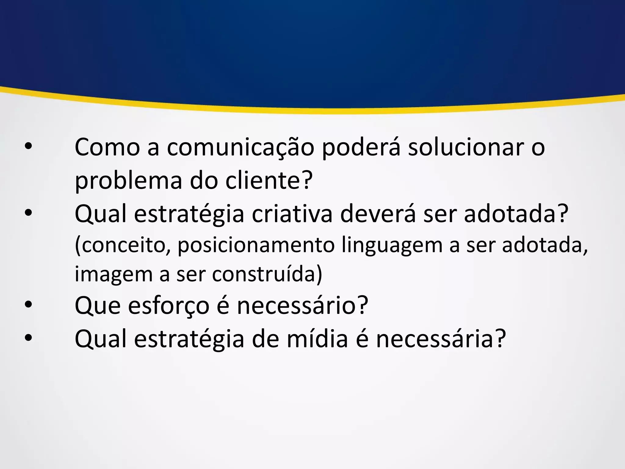 •Como a comunicação poderá solucionar o problema do cliente? 
•Qual estratégia criativa deverá ser adotada? (conceito, posicionamento linguagem a ser adotada, imagem a ser construída) 
•Que esforço é necessário? 
•Qual estratégia de mídia é necessária?  