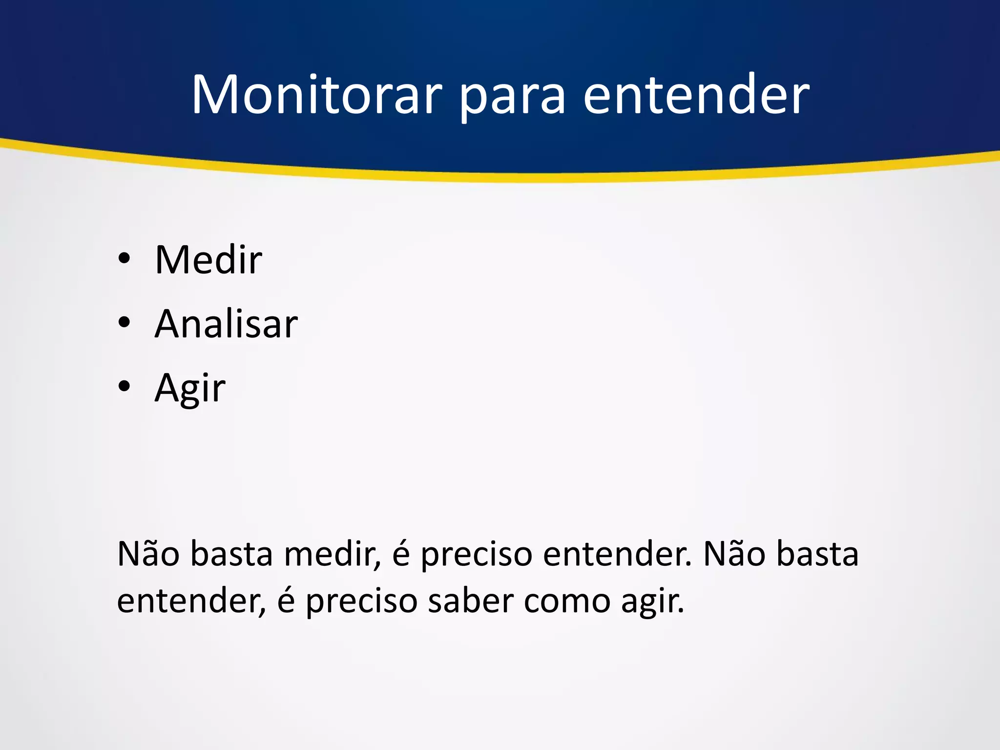 Monitorar para entender 
•Medir 
•Analisar 
•Agir 
Não basta medir, é preciso entender. Não basta entender, é preciso saber como agir.  