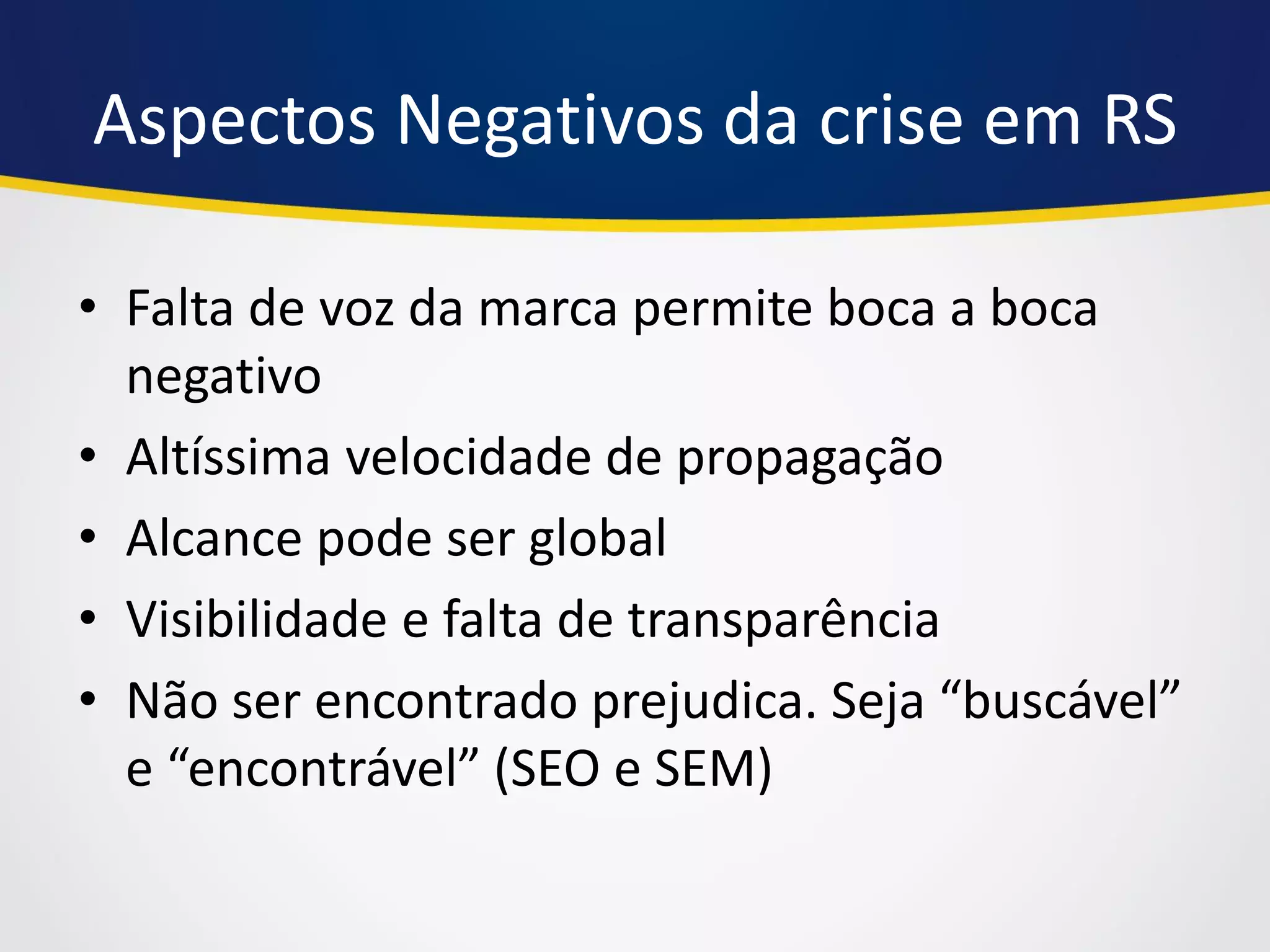 Aspectos Negativos da crise em RS 
•Falta de voz da marca permite boca a boca negativo 
•Altíssima velocidade de propagação 
•Alcance pode ser global 
•Visibilidade e falta de transparência 
•Não ser encontrado prejudica. Seja “buscável” e “encontrável” (SEO e SEM)  